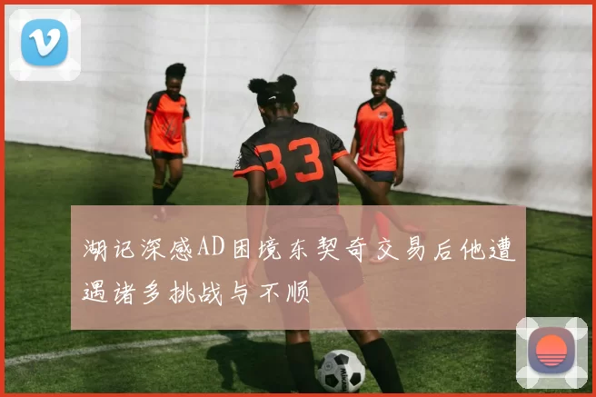 湖记深感AD困境东契奇交易后他遭遇诸多挑战与不顺