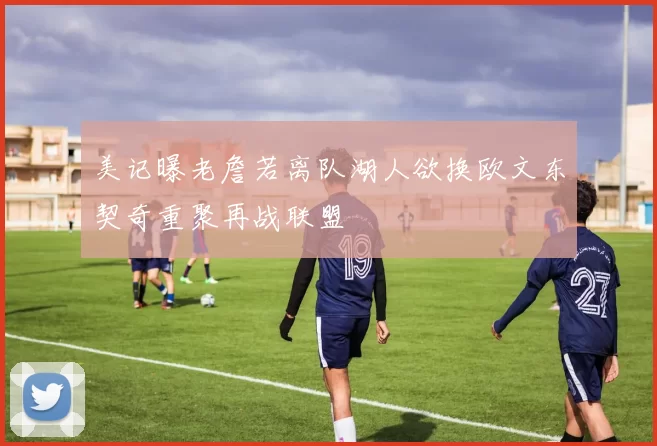 美记曝老詹若离队湖人欲换欧文东契奇重聚再战联盟