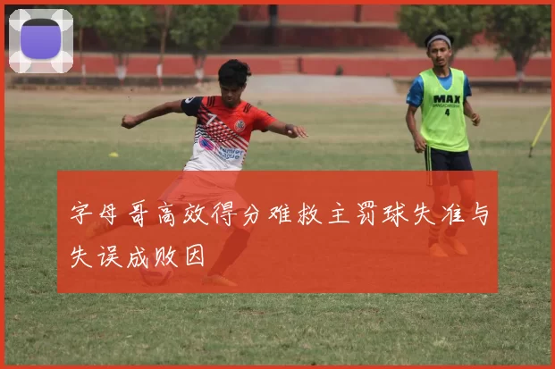 字母哥高效得分难救主罚球失准与失误成败因