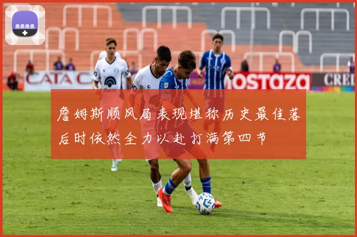 詹姆斯顺风局表现堪称历史最佳落后时依然全力以赴打满第四节