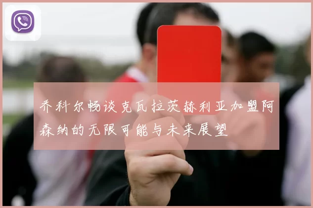 乔科尔畅谈克瓦拉茨赫利亚加盟阿森纳的无限可能与未来展望