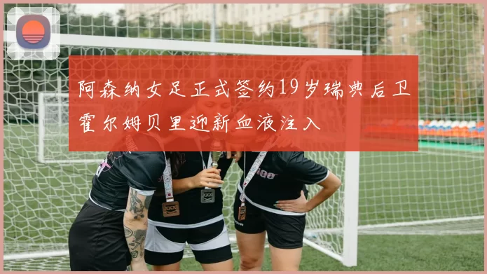 阿森纳女足正式签约19岁瑞典后卫霍尔姆贝里迎新血液注入