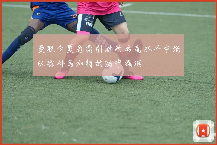 曼联今夏急需引进两名高水平中场以弥补乌加特的防守漏洞