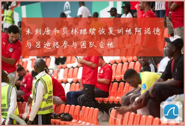 米利唐和贝林继续恢复训练阿诺德与吕迪格参与团队合练