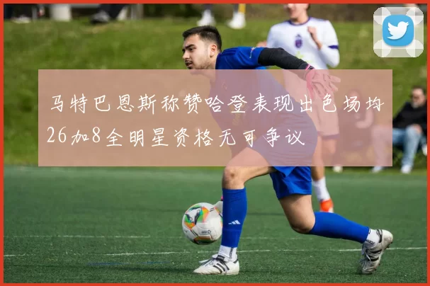 马特巴恩斯称赞哈登表现出色场均26加8全明星资格无可争议