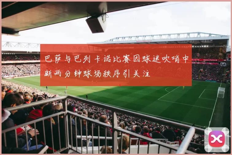 巴萨与巴列卡诺比赛因球迷吹哨中断两分钟球场秩序引关注
