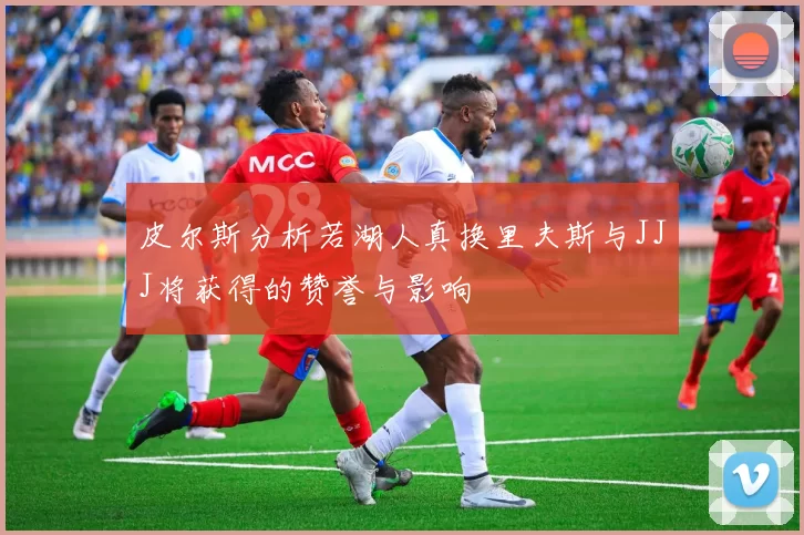 皮尔斯分析若湖人真换里夫斯与JJJ将获得的赞誉与影响
