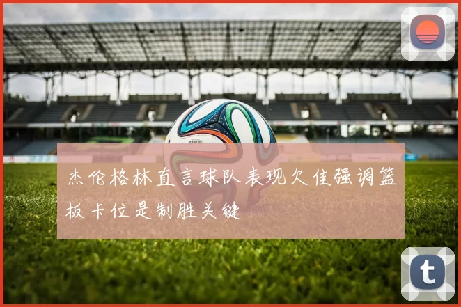 杰伦格林直言球队表现欠佳强调篮板卡位是制胜关键