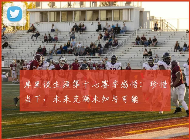 库里谈生涯第十七赛季感悟：珍惜当下，未来充满未知与可能