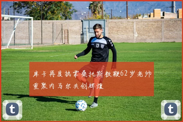 库卡再度执掌桑托斯教鞭62岁老帅重聚内马尔共创辉煌