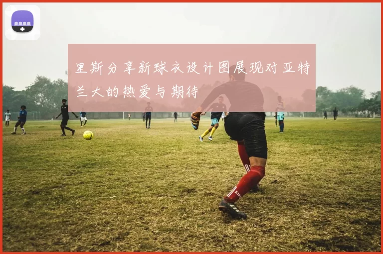 里斯分享新球衣设计图展现对亚特兰大的热爱与期待