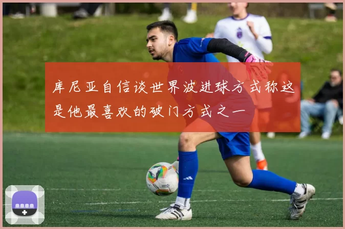 库尼亚自信谈世界波进球方式称这是他最喜欢的破门方式之一