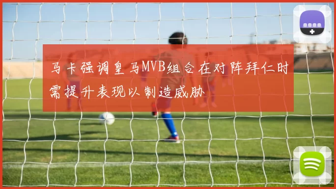 马卡强调皇马MVB组合在对阵拜仁时需提升表现以制造威胁