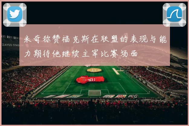 米奇称赞福克斯在联盟的表现与能力期待他继续主宰比赛场面